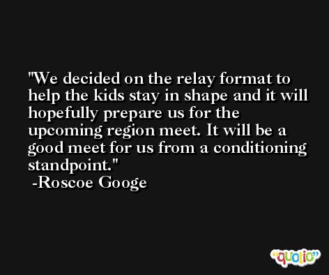 We decided on the relay format to help the kids stay in shape and it will hopefully prepare us for the upcoming region meet. It will be a good meet for us from a conditioning standpoint. -Roscoe Googe
