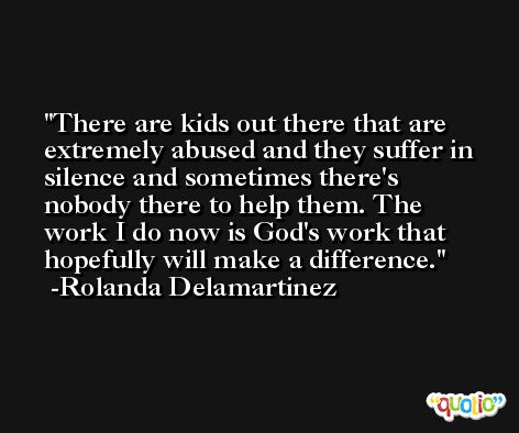 There are kids out there that are extremely abused and they suffer in silence and sometimes there's nobody there to help them. The work I do now is God's work that hopefully will make a difference. -Rolanda Delamartinez