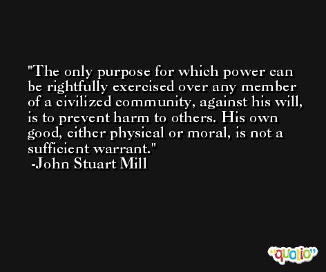The only purpose for which power can be rightfully exercised over any member of a civilized community, against his will, is to prevent harm to others. His own good, either physical or moral, is not a sufficient warrant. -John Stuart Mill
