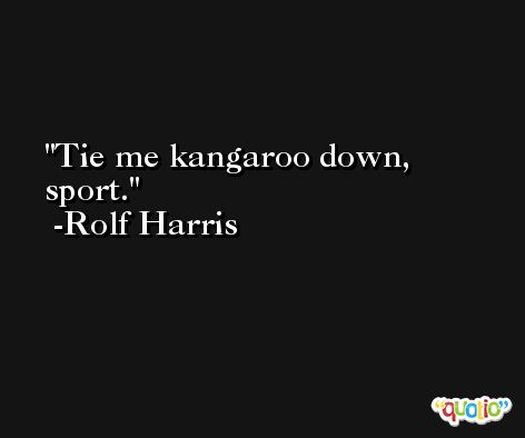 Tie me kangaroo down, sport. -Rolf Harris