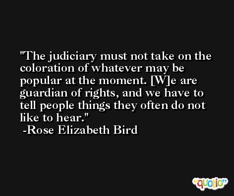 The judiciary must not take on the coloration of whatever may be popular at the moment. [W]e are guardian of rights, and we have to tell people things they often do not like to hear. -Rose Elizabeth Bird