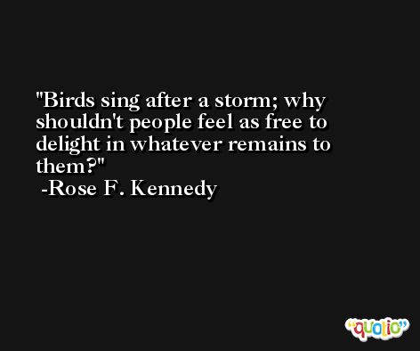 Birds sing after a storm; why shouldn't people feel as free to delight in whatever remains to them? -Rose F. Kennedy
