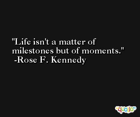 Life isn't a matter of milestones but of moments. -Rose F. Kennedy