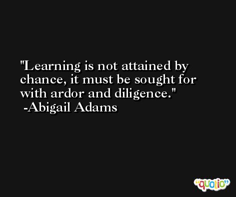 Learning is not attained by chance, it must be sought for with ardor and diligence. -Abigail Adams