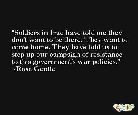 Soldiers in Iraq have told me they don't want to be there. They want to come home. They have told us to step up our campaign of resistance to this government's war policies. -Rose Gentle