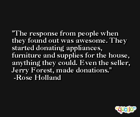 The response from people when they found out was awesome. They started donating appliances, furniture and supplies for the house, anything they could. Even the seller, Jerry Forest, made donations. -Rose Holland