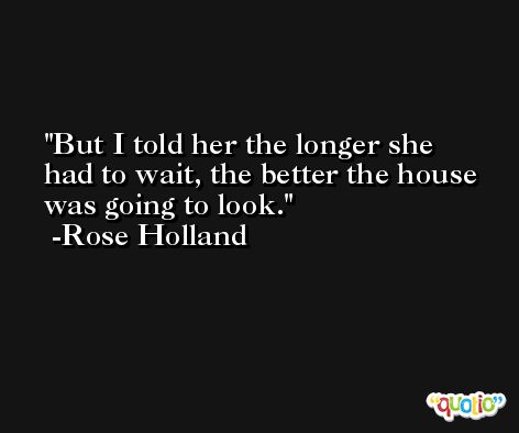 But I told her the longer she had to wait, the better the house was going to look. -Rose Holland