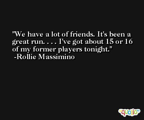 We have a lot of friends. It's been a great run. . . . I've got about 15 or 16 of my former players tonight. -Rollie Massimino