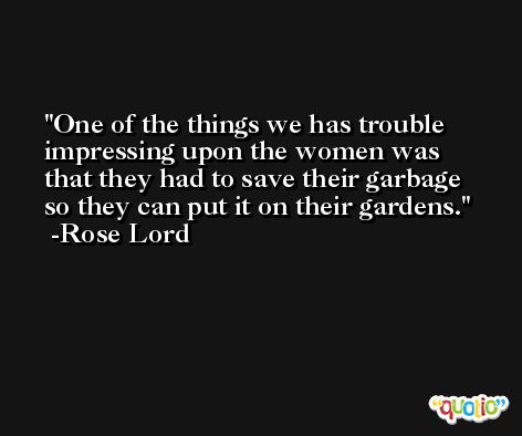One of the things we has trouble impressing upon the women was that they had to save their garbage so they can put it on their gardens. -Rose Lord