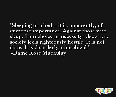 Sleeping in a bed -- it is, apparently, of immense importance. Against those who sleep, from choice or necessity, elsewhere society feels righteously hostile. It is not done. It is disorderly, anarchical. -Dame Rose Macaulay