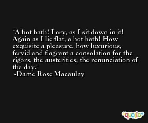 A hot bath! I cry, as I sit down in it! Again as I lie flat, a hot bath! How exquisite a pleasure, how luxurious, fervid and flagrant a consolation for the rigors, the austerities, the renunciation of the day. -Dame Rose Macaulay