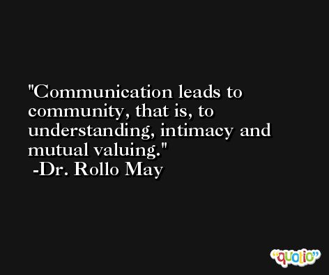 Communication leads to community, that is, to understanding, intimacy and mutual valuing. -Dr. Rollo May
