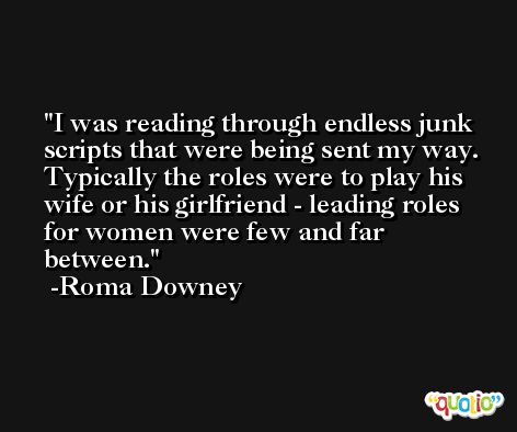 I was reading through endless junk scripts that were being sent my way. Typically the roles were to play his wife or his girlfriend - leading roles for women were few and far between. -Roma Downey