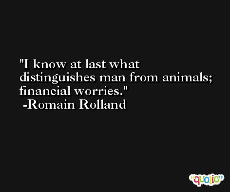 I know at last what distinguishes man from animals; financial worries. -Romain Rolland