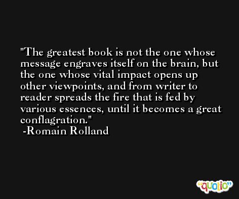 The greatest book is not the one whose message engraves itself on the brain, but the one whose vital impact opens up other viewpoints, and from writer to reader spreads the fire that is fed by various essences, until it becomes a great conflagration. -Romain Rolland