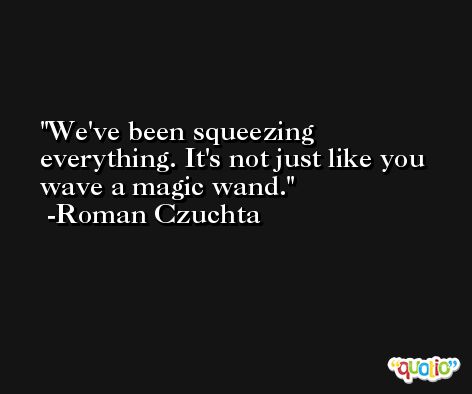 We've been squeezing everything. It's not just like you wave a magic wand. -Roman Czuchta