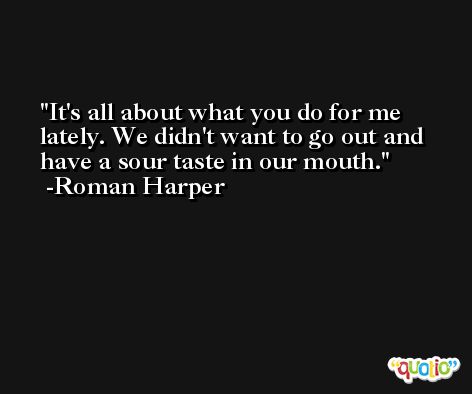 It's all about what you do for me lately. We didn't want to go out and have a sour taste in our mouth. -Roman Harper