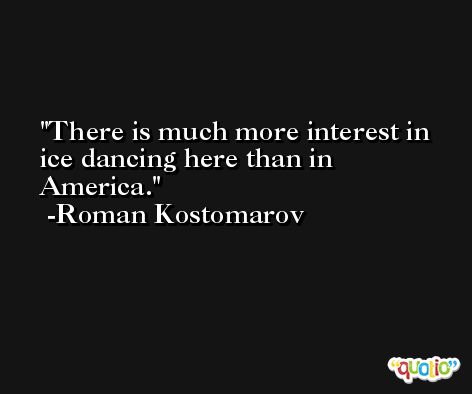 There is much more interest in ice dancing here than in America. -Roman Kostomarov