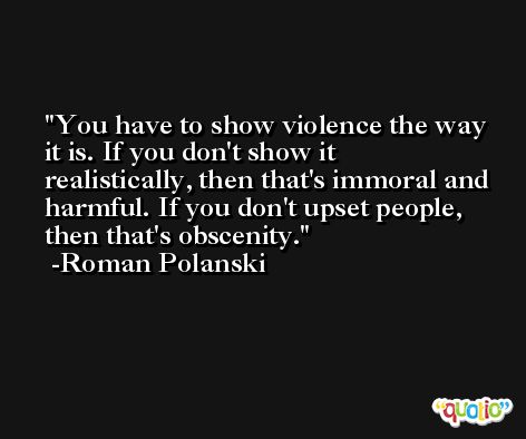 You have to show violence the way it is. If you don't show it realistically, then that's immoral and harmful. If you don't upset people, then that's obscenity. -Roman Polanski