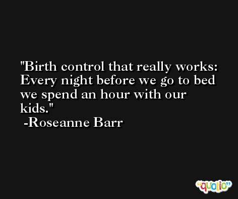 Birth control that really works: Every night before we go to bed we spend an hour with our kids. -Roseanne Barr