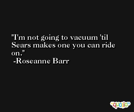 I'm not going to vacuum 'til Sears makes one you can ride on. -Roseanne Barr