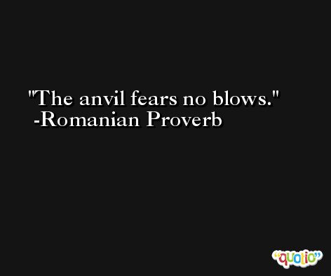 The anvil fears no blows. -Romanian Proverb
