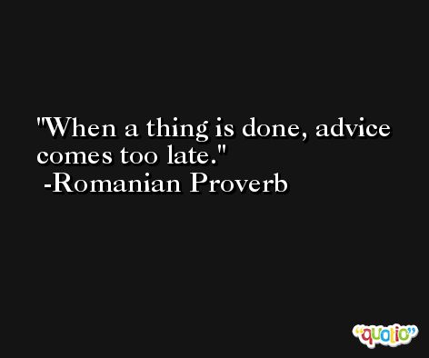 When a thing is done, advice comes too late. -Romanian Proverb