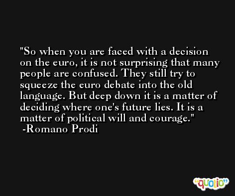 So when you are faced with a decision on the euro, it is not surprising that many people are confused. They still try to squeeze the euro debate into the old language. But deep down it is a matter of deciding where one's future lies. It is a matter of political will and courage. -Romano Prodi