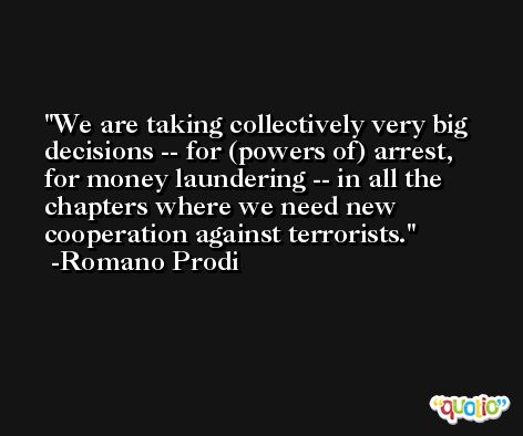 We are taking collectively very big decisions -- for (powers of) arrest, for money laundering -- in all the chapters where we need new cooperation against terrorists. -Romano Prodi