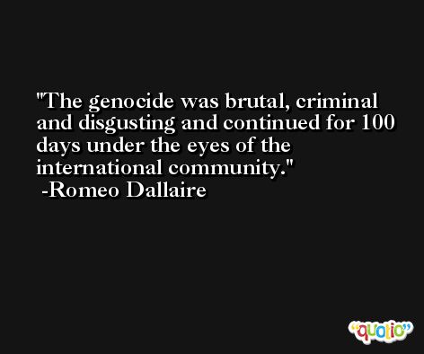 The genocide was brutal, criminal and disgusting and continued for 100 days under the eyes of the international community. -Romeo Dallaire