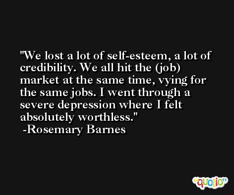 We lost a lot of self-esteem, a lot of credibility. We all hit the (job) market at the same time, vying for the same jobs. I went through a severe depression where I felt absolutely worthless. -Rosemary Barnes