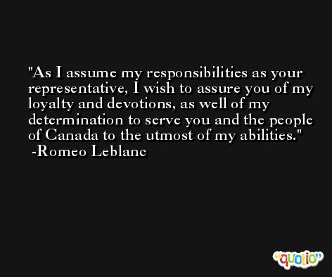 As I assume my responsibilities as your representative, I wish to assure you of my loyalty and devotions, as well of my determination to serve you and the people of Canada to the utmost of my abilities. -Romeo Leblanc