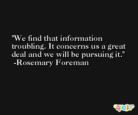 We find that information troubling. It concerns us a great deal and we will be pursuing it. -Rosemary Foreman