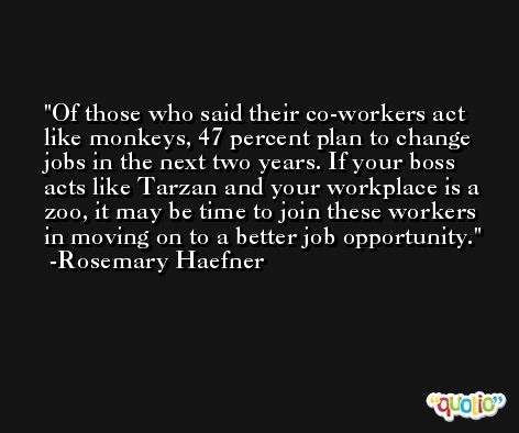 Of those who said their co-workers act like monkeys, 47 percent plan to change jobs in the next two years. If your boss acts like Tarzan and your workplace is a zoo, it may be time to join these workers in moving on to a better job opportunity. -Rosemary Haefner