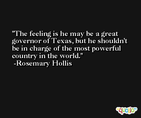 The feeling is he may be a great governor of Texas, but he shouldn't be in charge of the most powerful country in the world. -Rosemary Hollis