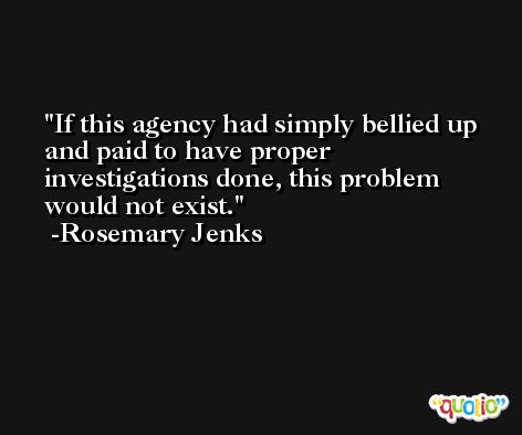 If this agency had simply bellied up and paid to have proper investigations done, this problem would not exist. -Rosemary Jenks