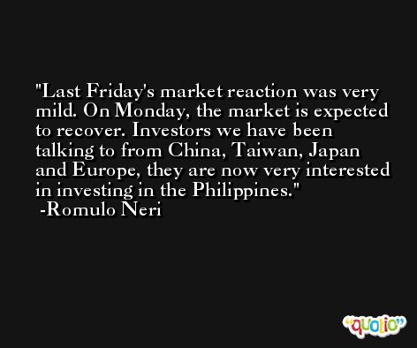 Last Friday's market reaction was very mild. On Monday, the market is expected to recover. Investors we have been talking to from China, Taiwan, Japan and Europe, they are now very interested in investing in the Philippines. -Romulo Neri
