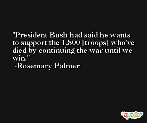 President Bush had said he wants to support the 1,800 [troops] who've died by continuing the war until we win. -Rosemary Palmer