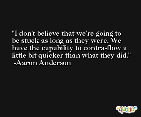 I don't believe that we're going to be stuck as long as they were. We have the capability to contra-flow a little bit quicker than what they did. -Aaron Anderson