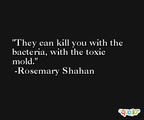 They can kill you with the bacteria, with the toxic mold. -Rosemary Shahan