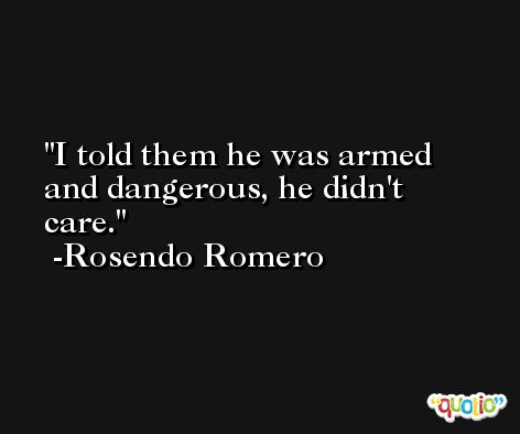 I told them he was armed and dangerous, he didn't care. -Rosendo Romero