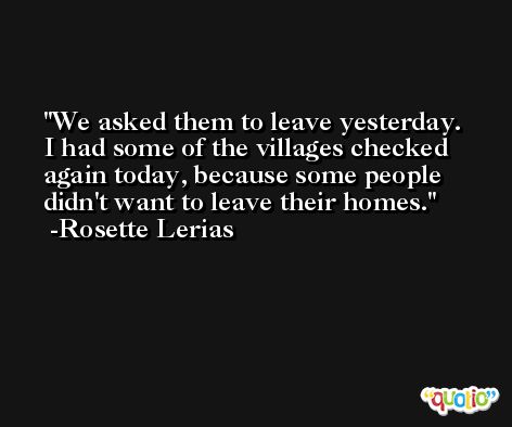 We asked them to leave yesterday. I had some of the villages checked again today, because some people didn't want to leave their homes. -Rosette Lerias