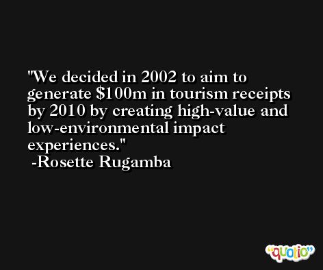 We decided in 2002 to aim to generate $100m in tourism receipts by 2010 by creating high-value and low-environmental impact experiences. -Rosette Rugamba