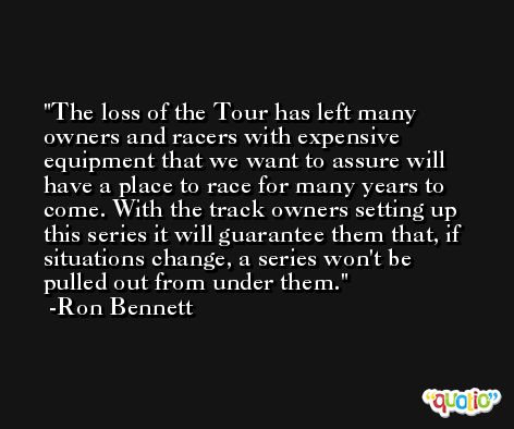 The loss of the Tour has left many owners and racers with expensive equipment that we want to assure will have a place to race for many years to come. With the track owners setting up this series it will guarantee them that, if situations change, a series won't be pulled out from under them. -Ron Bennett