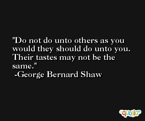 Do not do unto others as you would they should do unto you. Their tastes may not be the same. -George Bernard Shaw
