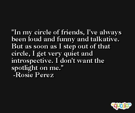 In my circle of friends, I've always been loud and funny and talkative. But as soon as I step out of that circle, I get very quiet and introspective. I don't want the spotlight on me. -Rosie Perez