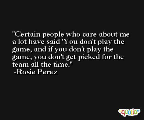 Certain people who care about me a lot have said 'You don't play the game, and if you don't play the game, you don't get picked for the team all the time. -Rosie Perez