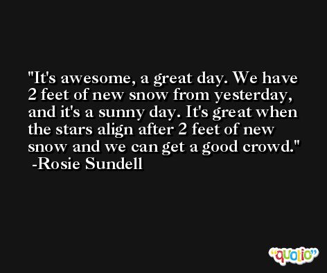 It's awesome, a great day. We have 2 feet of new snow from yesterday, and it's a sunny day. It's great when the stars align after 2 feet of new snow and we can get a good crowd. -Rosie Sundell