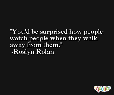 You'd be surprised how people watch people when they walk away from them. -Roslyn Rolan
