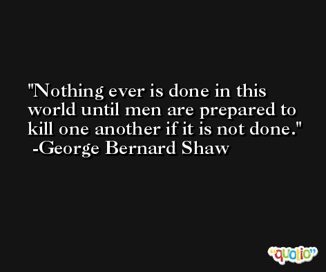 Nothing ever is done in this world until men are prepared to kill one another if it is not done. -George Bernard Shaw